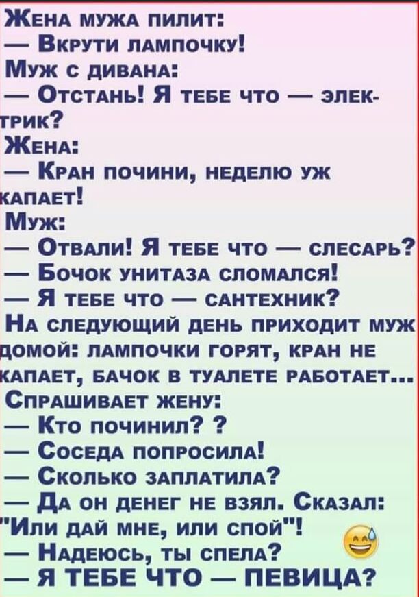ЖЕНА МУЖА пилит Вкрути ЛАМПОЧКУ Муж дИВАНА ОТСТАНЬ Я ТЕБЕ что эпЕк твик ЖЕНА КРАН почини НЕдЕпю уж КАПАЕт Муж ОТВАЛИ Я ТЕБЕ что СЛЕСАРЬ Бочок УНИТАЗА споммся Я ТЕБЕ что сАНТЕхник НА СЛЕДУЮЩИЙ дЕнь приходит муж домой лАмпочки горят КРАН НЕ КАПАЕТ БАЧОК в ТУАЛЕТЕ РАБОТАЕТ СПРАШИВАЕТ ЖЕну Кто починил СосЕдА ПОПРОСИЛА Сколько ЗАПЛАТИПА дА он дЕНЕг НЕ взял СКАЗАЛ Ипи дАй МНЕ или спой НАдЕюсь ты сПЕпд я