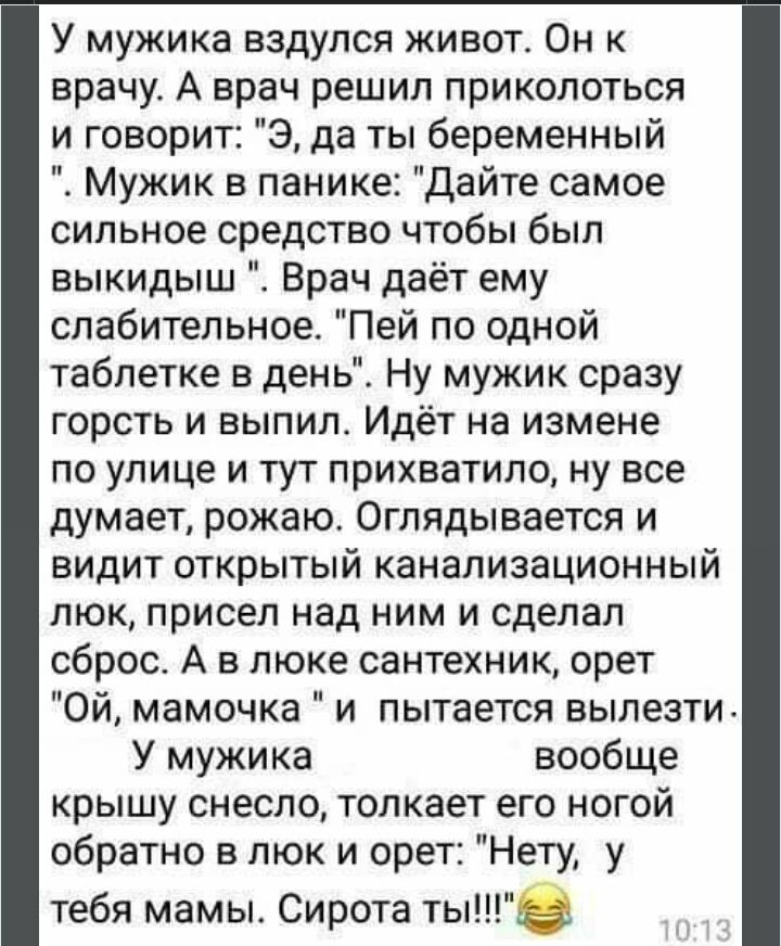 У мужика вздулся живот Он к врачу А врач решил приколоться и говорит Э да ты беременный Мужик в панике дайте самое сильное средство чтобы был выкидыш Врач даёт ему слабительное Пей по одной таблетке в день Ну мужик сразу горсть и выпил Идёт на измене по улице и тут прихватило ну все думает рожаю Оглядывается и видит открытый канализационный люк присел над ним и сделал сброс А в люке сантехник орет