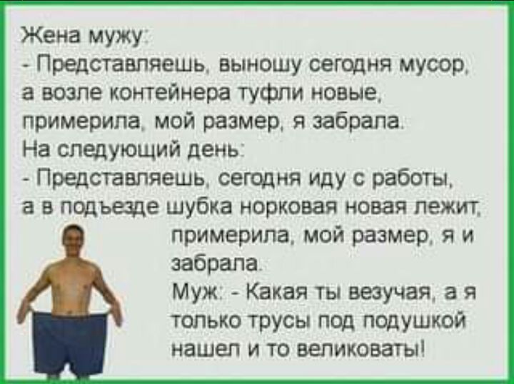 Жена мужу Представляешь выношу сегодня мусор а возле контейнера туфли новые примерила мой размер я забрала На следующий день Прщставпяешь сегодня иду работы а в подъаде шубка норковая новая лежит примерила мой размер я и забрала Муж Какая ты везучая а я только трусы под подушкой нашел и то великоват