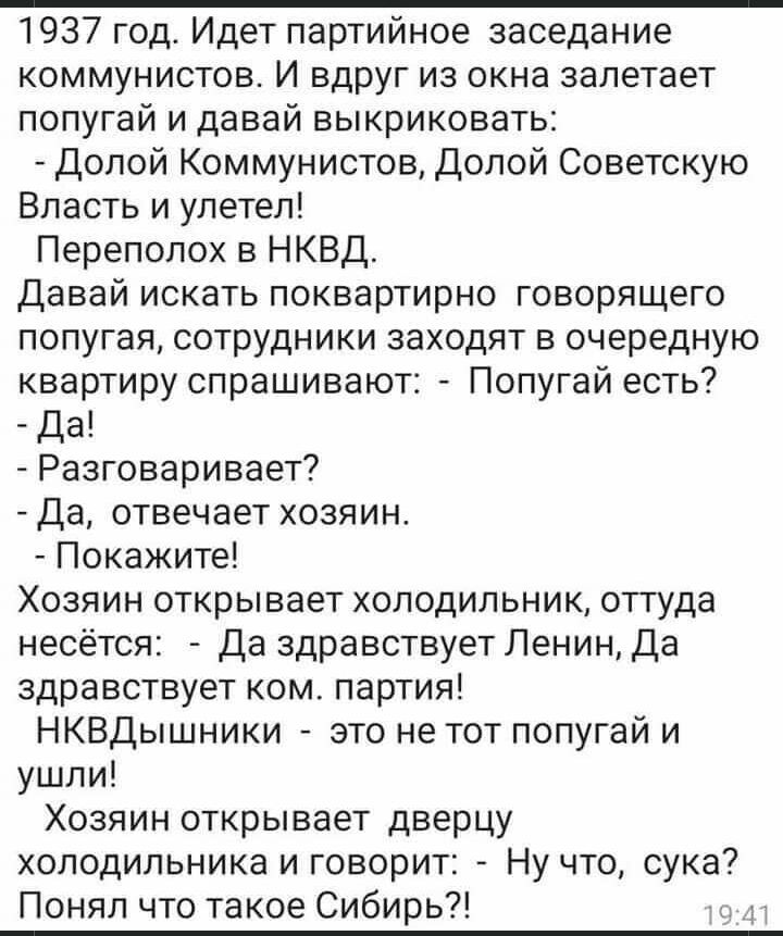 1937 год Идет партийное заседание коммунистов И вдруг из окна залетает попугай и давай выкриковать Долой Коммунистов Долой Советскую Власть и улетел Переполох в НКВД Давай искать поквартирно говорящего попугая сотрудники заходят в очередную квартиру спрашивают Попугай есть Да Разговаривает Да отвечает хозяин Покажите Хозяин открывает холодильник оттуда несётся Да здравствует Ленин Да здравствует к