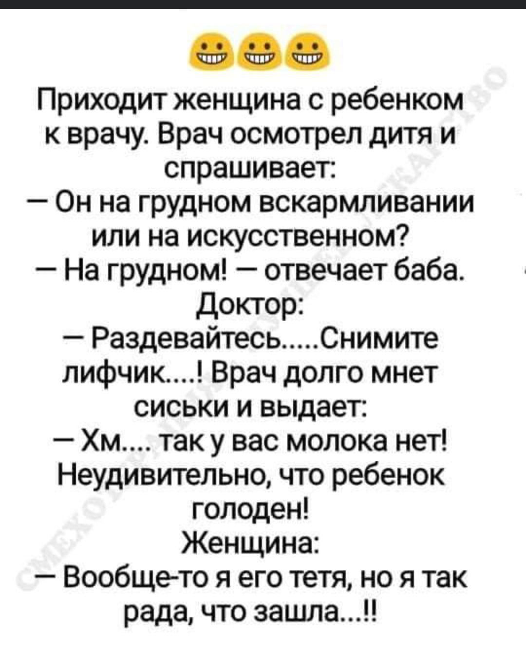 Приходит женщина с ребенком к врачу Врач осмотрел дитя и спрашивает Он на грудном вскармливании или на искусственном На грудном отвечает баба Доктор Раздевайтесь Снимите лифчик Врач долго мнет сиськи и выдает Хм так у вас молока нет Неудивительно что ребенок голоден Женщина Вообще то я его тетя но я так рада что зашла