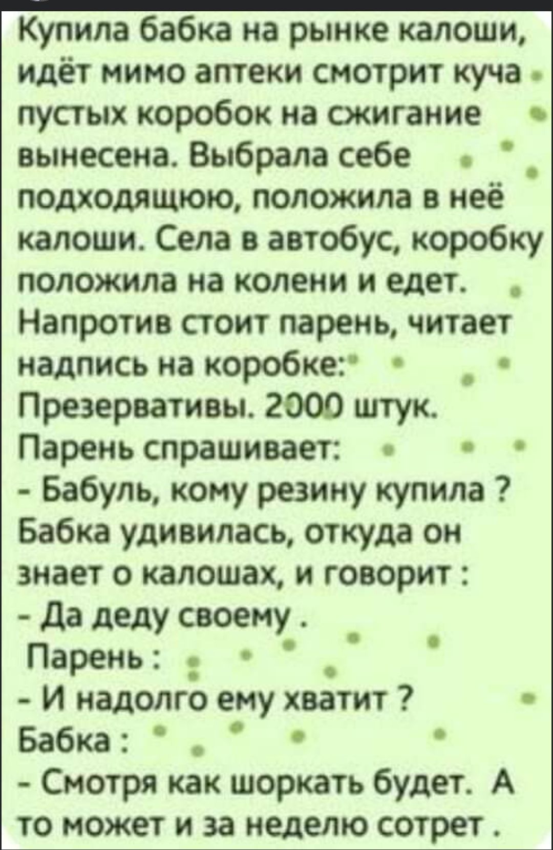 Купила бабка на рынке калоши идёт мимо аптеки смотрит куча пустых коробок на сжигание вынесена Выбрала себе подходящюю положила в неё калоши Села в автобус коробку положила на колени и едет Напротив стоит парень читает надпись на коробке _ Презервативы 2000 штук Парень спрашивает Бабуль кому резину купила Бабка удивилась откуда он знает о калошах и говорит да деду своему Парень И надолго ему хвати