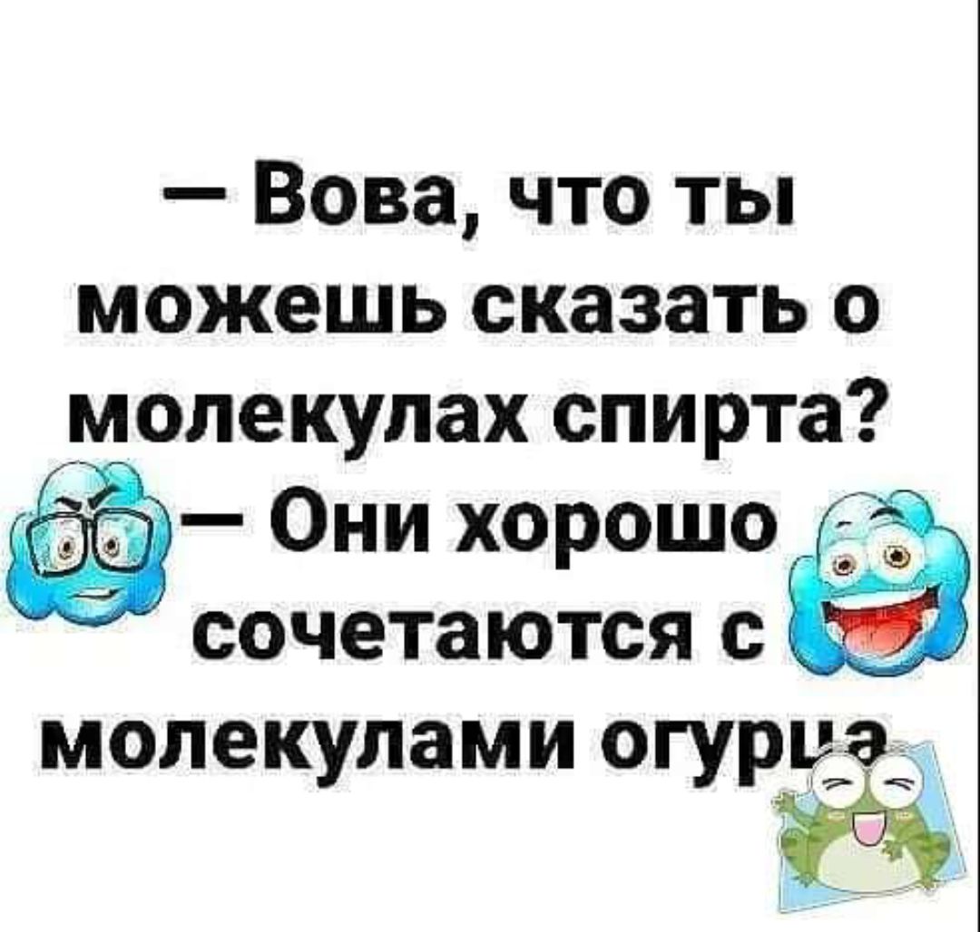 Вова что ты можешь сказать о молекулах спирта Щиёё Они ХОРОШО сочетаются с молекулами огурца 7 чі