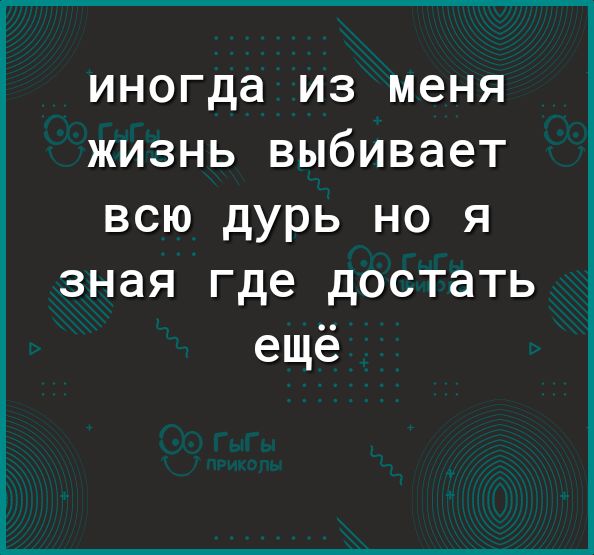 иногда ИЗ меня ЖИЗНЬ выбивает ВСЮ дурь НО Я зная где достать ещё