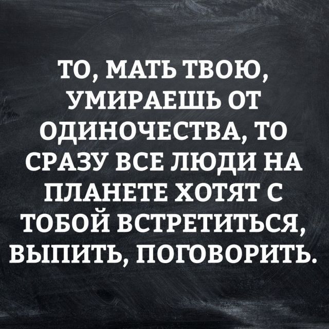 то МАТЬ твою УМИРАЕШЬ от ОДИНОЧЕСТВА то СРАЗУ всв люди НА ПЛАНЕТЕ хотят с товой встрвтиться выпить поговорить