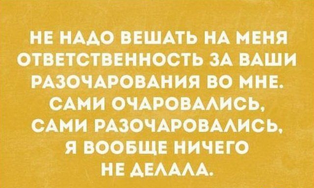 Не надо вешать на меня ответственность за ваши разочарования во мне. Сами очаровались, сами разочаровались, я вообще ничего не делала.