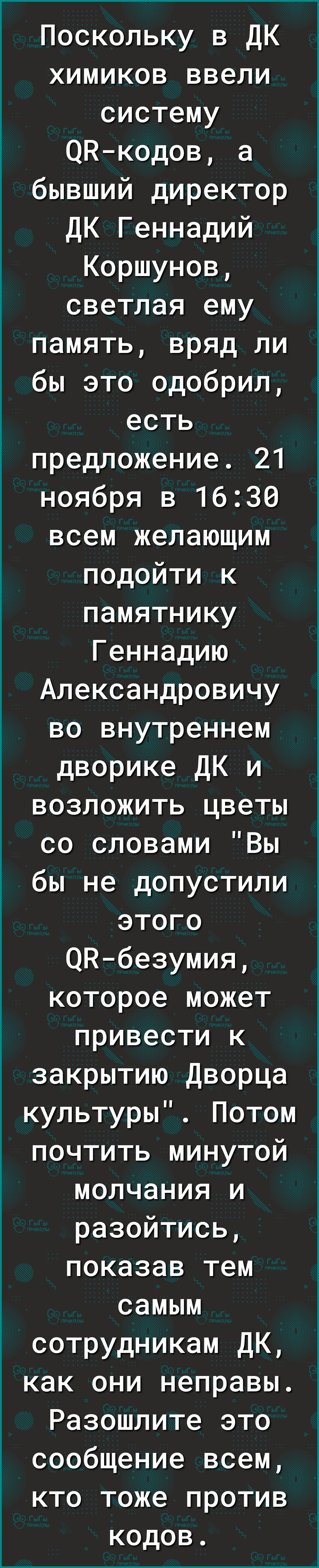 Поскольку в ДК химиков ввели систему ОНкодов а бывший директор ДК Геннадий Коршунов светлая ему память вряд ли бы это одобрил есть предложение 21 ноября в 1630 всем желающим подойти к памятнику Геннадию Александровичу во внутреннем дворике ДК и возложить цветы со словами Вы бы не допустили этого ОНбезумия которое может привести к закрытию Дворца культуры Потом почтить минутой молчания и разойтись 