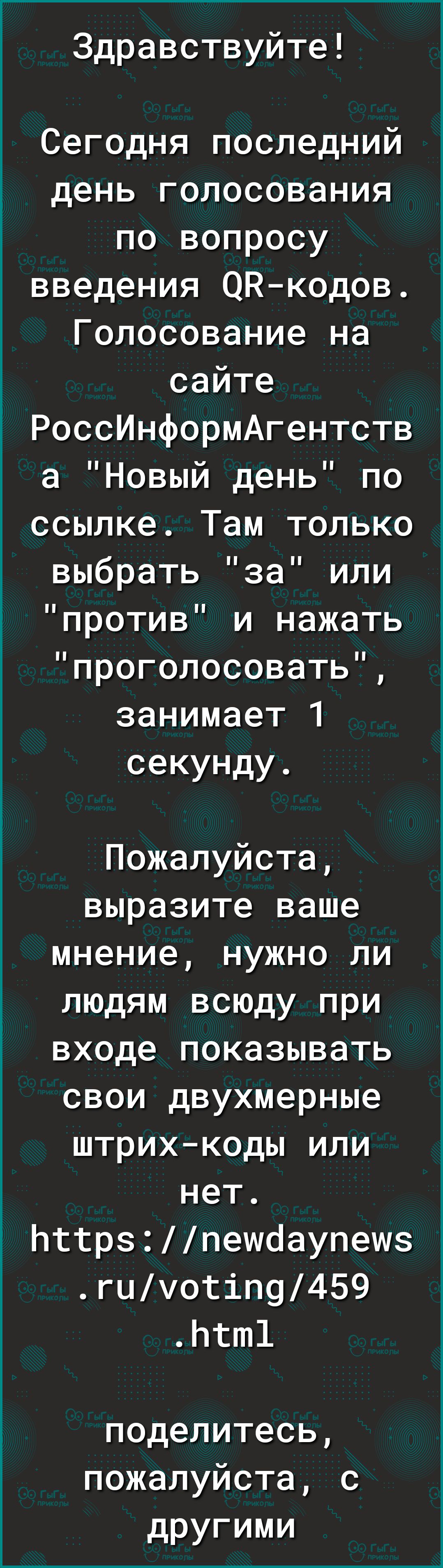 Здравствуйте Сегодня последний день голосования по вопросу введения ОКкодов Голосование на сайте РоссИнформАгентств а Новый день по ссылке Там только выбрать за или против и нажать проголосовать занимает 1 секунду Пожалуйста выразите ваше мнение нужно ли людям всюду при входе показывать свои двухмерные штрихкоды или нет Ьттрзпешоаупешз гцуотіП9459 Ьтт1 поделитесь пожалуйста с другими