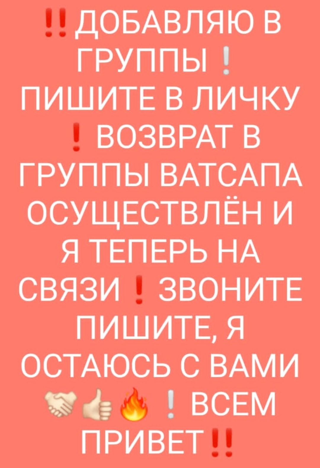 ДОБАВЛЯЮ В ГРУППЫ ПИШИТЕ В ЛИЧ КУ ВОЗВРАТ В ГРУППЫ ВАТСАПА ОСУЩЕСТВЛЁН И Я ТЕПЕРЬ НА СВЯЗИ ЗВОНИТЕ ПИШИТЕ Я ОСТАЮСЬ С ВАМИ 3 ВСЕМ ПРИВЕТ