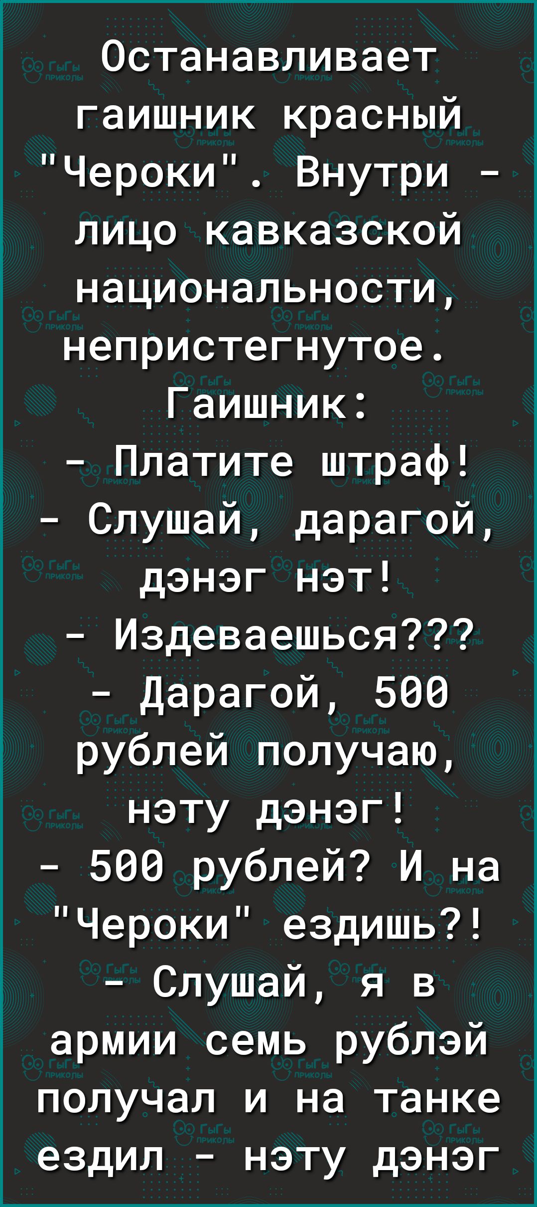 Останавливает гаишник красный Чероки Внутри лицо кавказской национальности непристегнутое Гаишник Платите штраф Слушай дарагой дэнэг нэт Издеваешься Дарагой 500 рублей получаю нэту дэнэг 500 рублей И на Чероки ездишь Слушай я в армии семь рублэй получал и на танке ездил нэту дэнэг