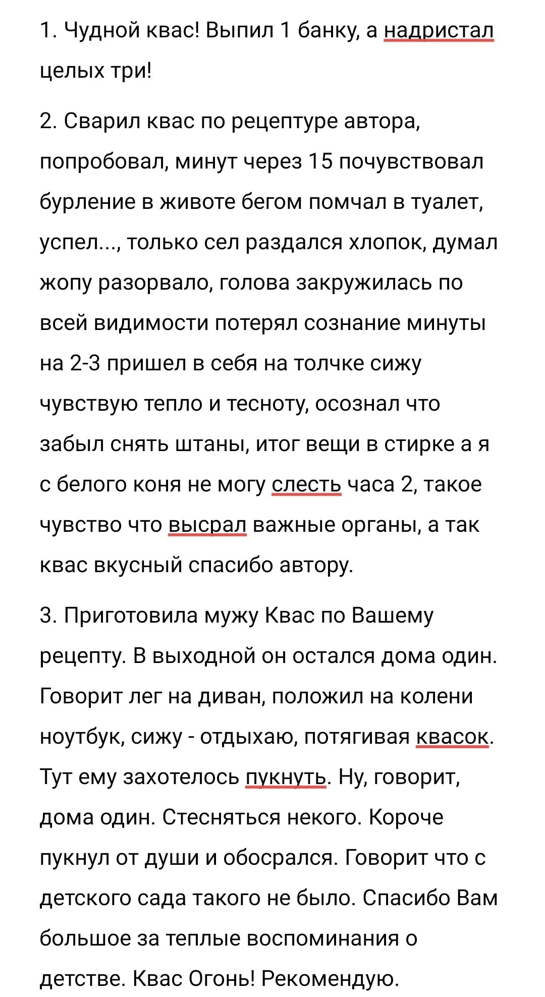 1 чудной квас Выпил 1 банку а надристал целых три 2 Сварил квас по рецептуре автора попробовал минут через 15 почувствовал бурление в животе бегом помчал в туалет успел только сел раздался хлопок думал жопу разорвало голова закружилась по всей видимости потерял сознание минуты на 2 3 пришел в себя на толчке сижу чувствую тепло и тесноту осознал что забыл снять штаны итог вещи в стирке а я с белого