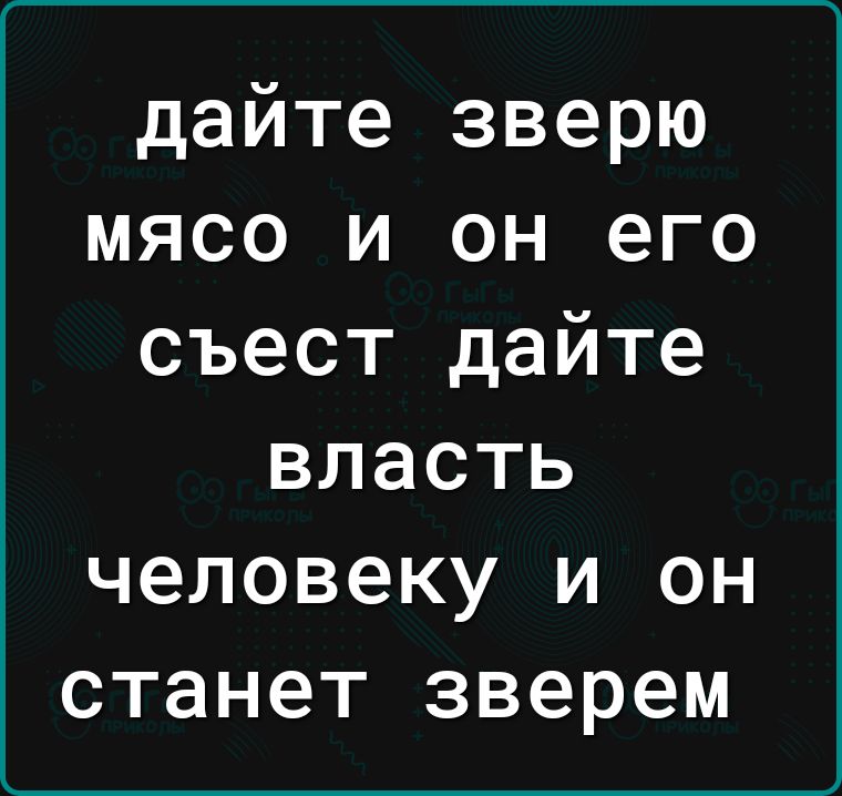 дайте зверю мясо и он его съест дайте ВЛЗСТЬ человеку И ОН станет зверем