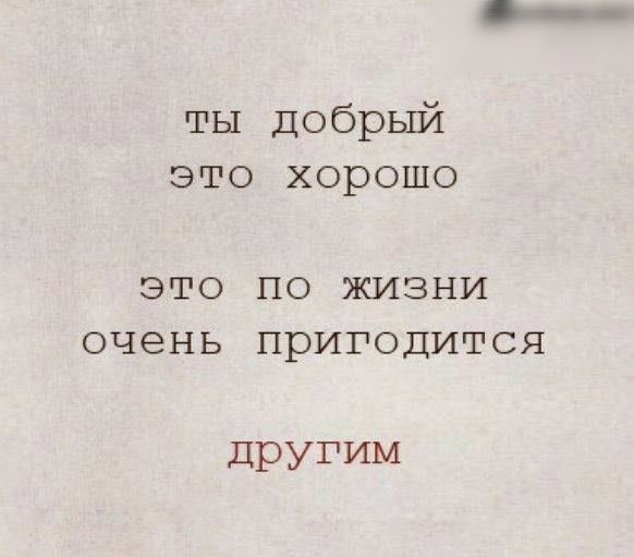 ты Добрый это хорошо ЭТО ПО ЖИЗНИ ОЧЕНЬ ПРИГОДИТСЯ другим