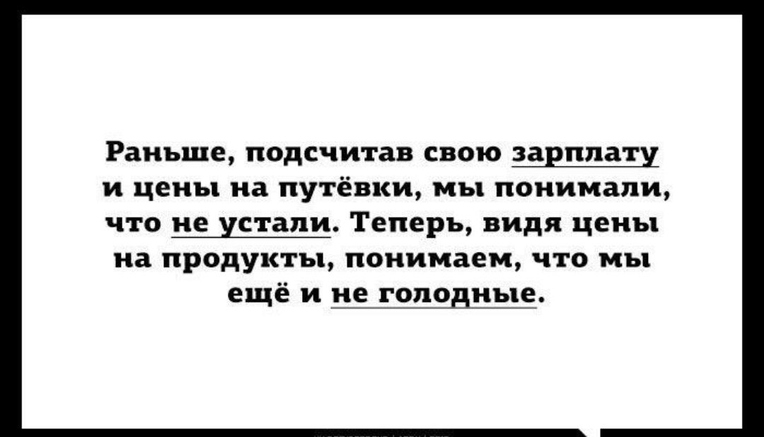 Раньше подсчитав свою зарплату и цены на путёвки мы понимали ЧТО не устали Теперь видя ЦЕПЬ на ПРОДУКТЪ1 понимаем ЧТО МЪ ещё и не голодные