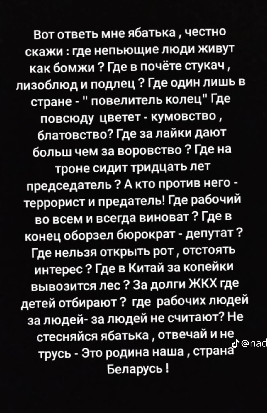 Вот ответь мне ябатька честно скажи где иепыощие люди живут как бомжи Где в почёте стукач лизоблюд и подлец Где один лишь в стране повелитель колец Где повсюду цветет кумовство блатовство Где за лайки дают больш чем за воровство Где на троне сидит тридцать лет председатель А кто против него террорист и предатель Где рабочий во всем и всегда виноват Где в конец оборзел бюрократ депутат Где нельзя о