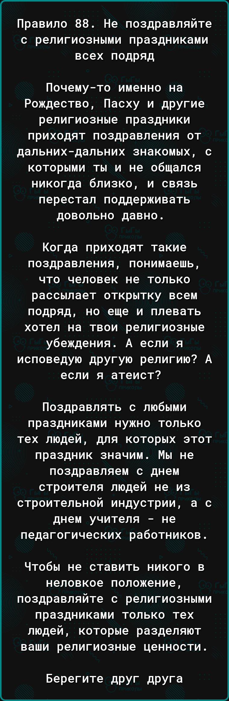 Правило 88 Не поздравляйте с религиозными праздниками всех подряд Почемуто именно на Рождество Пасху и другие религиозные праздники приходят поздравления от дальнихдальних знакомых с которыми ты и не общался никогда близко и связь перестал поддерживать довольно давно Когда приходят такие поздравления понимаешь что человек не только рассылает открытку всем подряд но еще и плевать хотел на твои рели