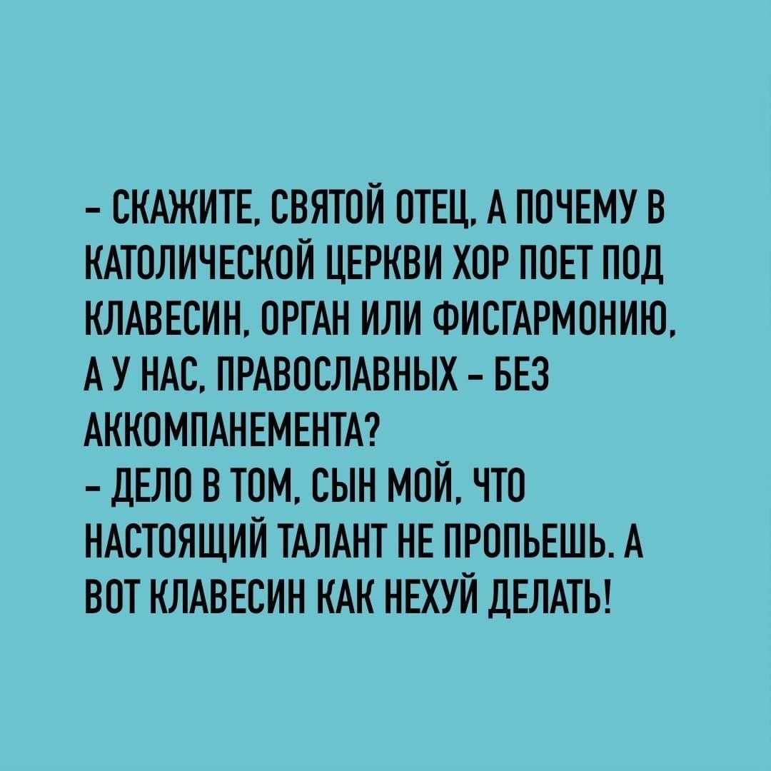 СКАЖИТЕ СВЯТОЙ ОТЕЦ А ПОЧЕМУВ КАТОЛИЧЕБКОЙ ЦЕРКВИ ХОР ППЕТ ППЛ КЛАВЕСИН ОРГАН ИЛИ ФИСГАРМОНИЮ А У НАС ПРАВОСЛАВНЫХ БЕЗ АККОМПАНЕМЕНТА дЕЛП В ТОМ СЫН МОЙ ЧТО НАСТОЯЩИЙ ТАЛАНТ НЕ ПРОПЬЕШЬ А ВОТ КЛАВЕОИН КАН НЕХУЙ дЕЛАТЬ