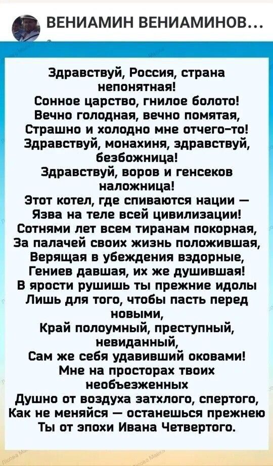 ВЕНИАМИН ВЕНИАМИНОВ Здравствуй Россия страна непонятная Сонное царство гнилое Болото Вечно голодная вечно помятая Страшно и холодно мне отчего то Здравствуй монахиня здравствуй Безбожница Здравствуй воров и генсеков наложница этот котел где спиваются нации Язва на теле всей цивилизации Сотнями лет всем тираном покорная За палачей своих жизнь положившая Верящая в убеждения вздорные Гениев давшая их