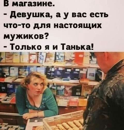 В магазине девушка а у вас есть что то для настоящих мужиков Только я и Танька 55 гг и за