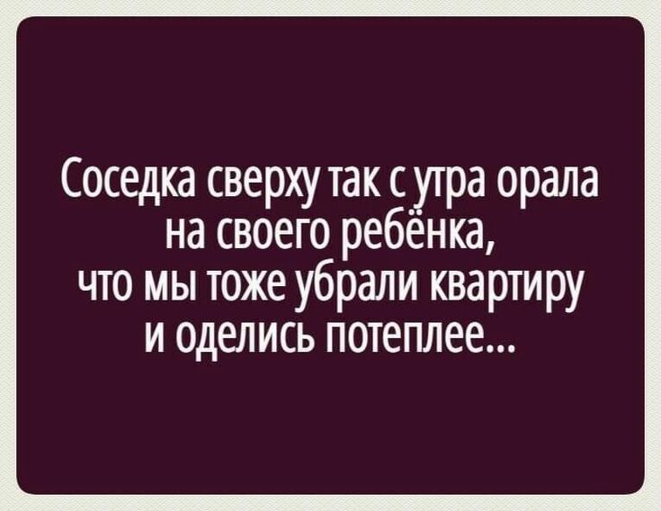 Соседка сверху так с утра орала на своего ребенка что мы тоже убрали квартиру и оделись потеплее