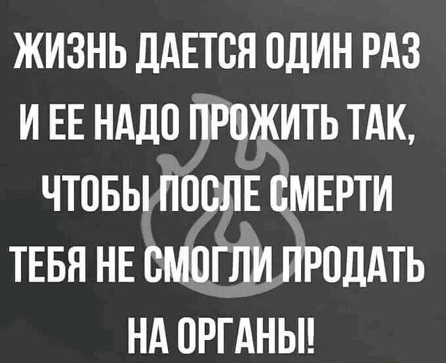 ЖИЗНЬ дАЕТОЯ ОДИН РАЗ И ЕЕ НАДО ПРОЖИТЬ ТАК ЧТОБЫ ПОСЛЕ ОМЕРТИ ТЕБЯ НЕ ОМОГЛИ ПРОДАТЬ НА ОРГАНЫ