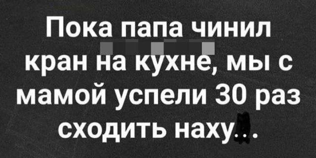 Пока папа чинил кран на кііхнё мы с мамой успели 30 раз сходить наху