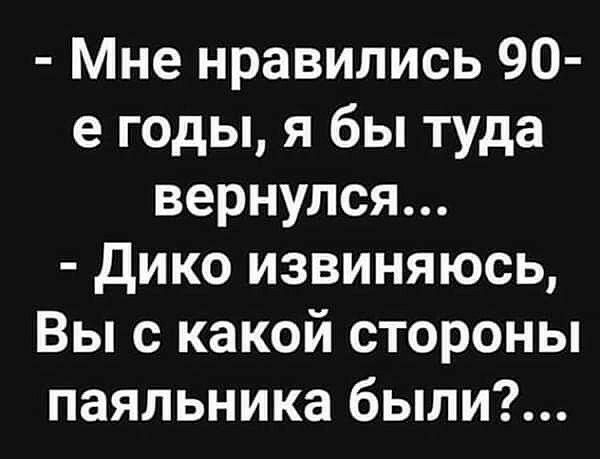 Мне нравились 90 е годы я бы туда вернулся Дико извиняюсь Вы с какой стороны паяльника были