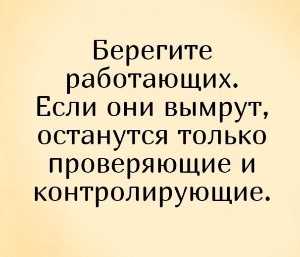 Берегите работающих Если они вымрут останутся только проверяющие и контролирующие