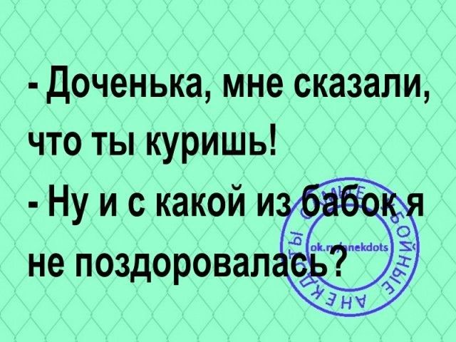 доченька мне сказали что ты куришь Нуискакойи _ не поздоровал