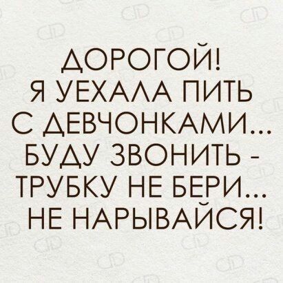 ДОРОГОЙ Я УЕХАЛА ПИТЬ С ДЕВЧОНКАМИ БУДУ ЗВОНИТЬ ТРУБКУ НЕ БЕРИ НЕ НАРЫВАЙСЯ