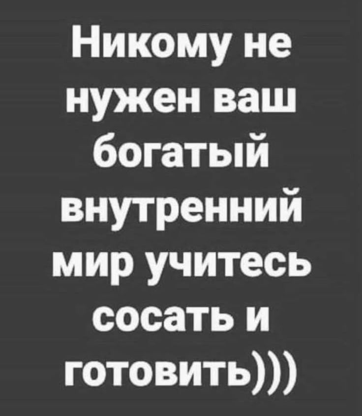 Никому не нужен ваш богатый внутренний мир учитесь сосать и готовить