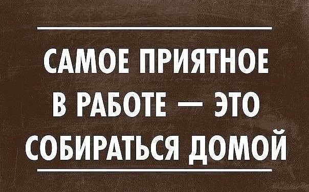 САМОЕ ПРИЯТНОЕ В РАБОТЕ ЭТО СОБИРАТЬСЯ ДОМОЙ