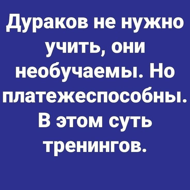 Дураков не нужно учить, они не обучаемы. Но платежеспособны. В этом суть тренингов.
