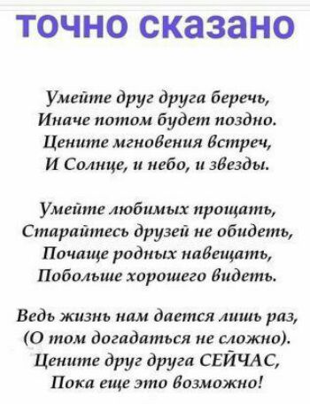 ТОЧНО сказано Умейте друг друга беречь Иначе потом будет поздно Цените мгновения Истре И Солнце и небо зБезды Умейте любимых прощать Старайтесь друзей не обидеть Почаще родных ипБещпть Побольше хорошего Видеть Ведь жизнь нам дается лишь раз 0 там догадаться не сложно Цените друг друга СЕЙЧАС Поки еще это Возможно