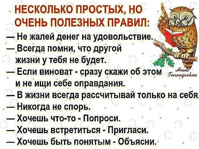 НЕСКОЛЬКО ПРОСТЫХ НО ОЧЕНЬ ПОЛЕЗНЫХ ПРАВИЛ Не жалей денег на удовольствие А Всегда поМни Что дрУгой жизни у тебя не будет _ Если виноват сразу скажи _об этом и не ищи себе оправдания В жизни всегда рассчитывай только на себя Никогда не спорь Хочешь что то Попроси Хочешь встретиться Пригласи Хочешь быть понятым Объясни