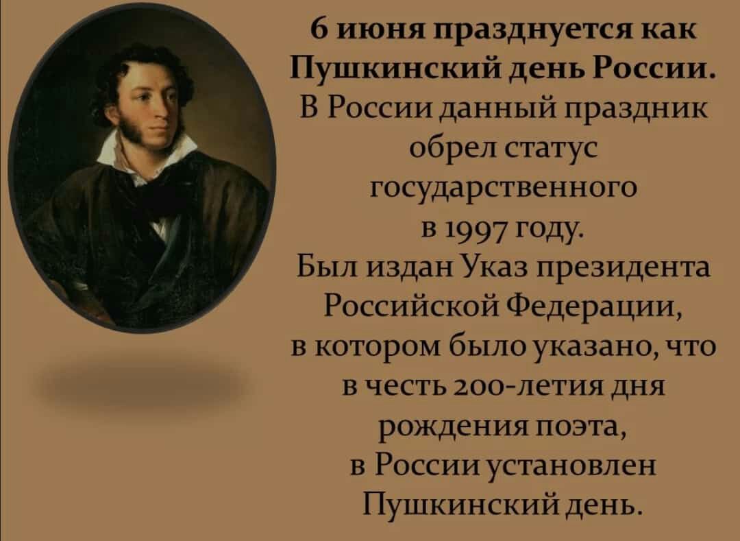 6 июня празднуется как Пушкинский день России В России данный праздник обрел статус государственного в 1997 году Был издан Указ президента Российской Федерации в котором было указано что в честь 200 летия дня рождения поэта в России установлен Пушкинский день
