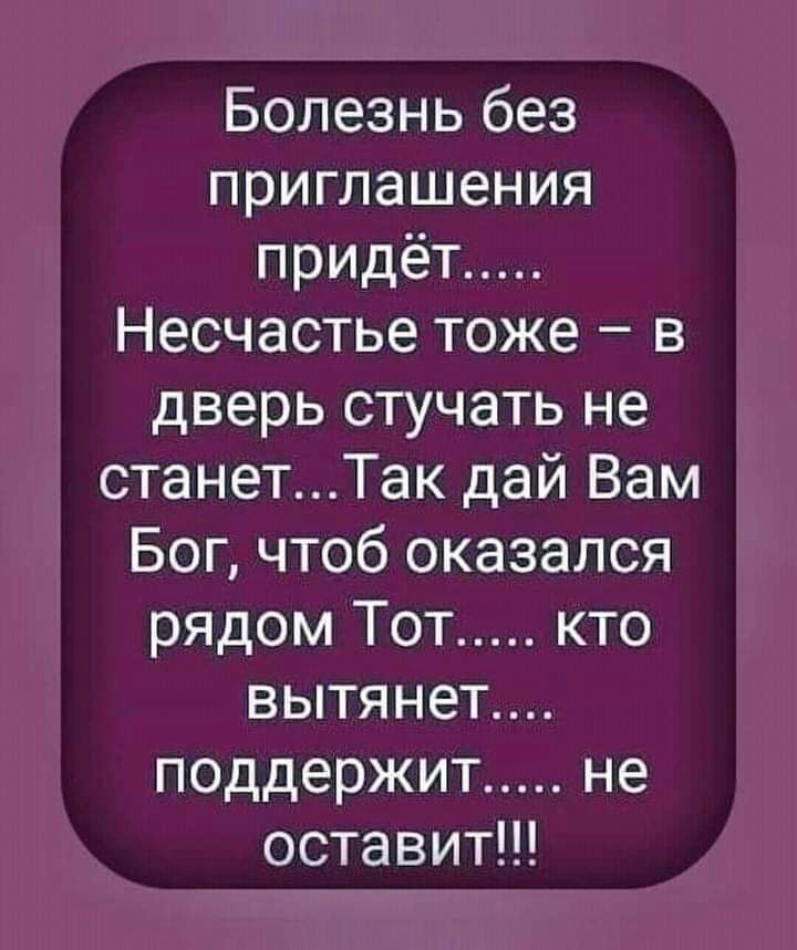 Болезнь без приглашения придеёт..... Несчастье тоже  в дверь стучать не станет...так дай вам бог, чтоб оказался рядом тот..... Кто вытянет.... Поддержит..... Не оставит!!!