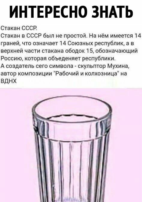 ИНТЕРЕСНО ЗНАТЬ Стакан СССР Стакан в СССР был не простой На нём имеется 14 граней что означает 14 Союзных республик а в верхней части стакана ободок 15 обозначающий Россию которая обьеденяет республики А создатель сего символа скульптор Мухина автор композиции Рабочий и колхозница на вднх