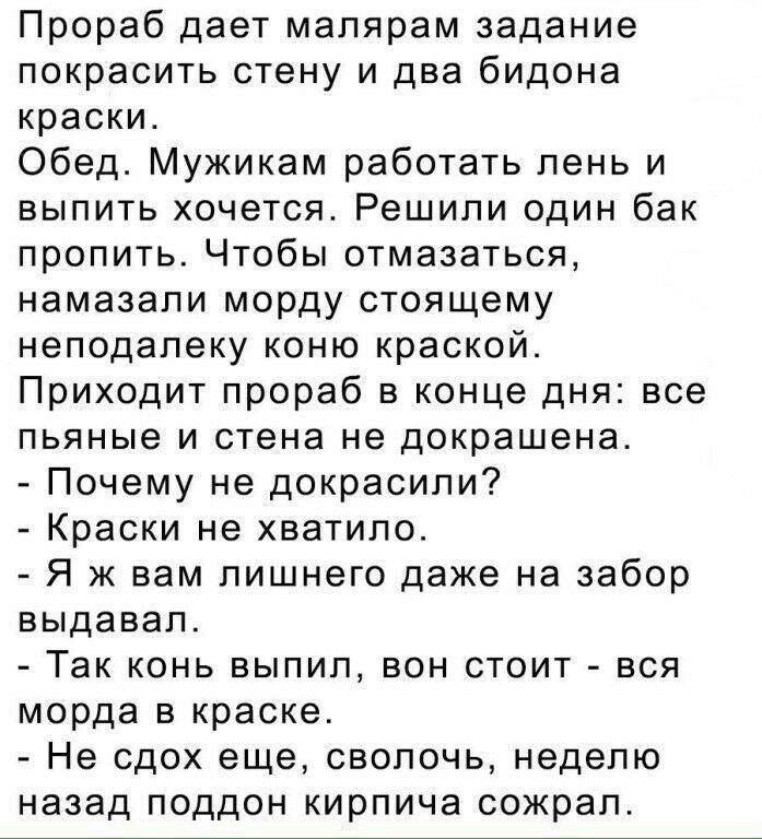 Прораб дает малярам задание покрасить стену и два бидона краски Обед Мужикам работать лень и выпить хочется Решили один бак пропить Чтобы отмазаться намазали морду стоящему неподалеку коню краской Приходит прораб в конце дня все пьяные и стена не докрашена Почему не докрасили Краски не хватило Я ж вам лишнего даже на забор выдавал Так конь выпил вон стоит вся морда в краске Не сдох еще сволочь нед