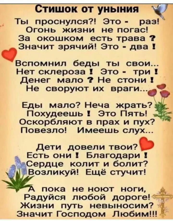 Стишок от уныния Ты проснулся Это раз Огонь жизни не погас За окошком есть трава Значит зрячий Это два Вспомнил беды ты свои Нет склероза Это три Денег мало Не стони Не своруют их враги Еды мало Неча жрать Похудеешь Это Пять Оскорбляют в прах и пух Повезло Имеешь слух Дети довели твои Есть они Благодари Сердце колит и болит Возликуй Ещё стучит пока не ноют ноги Радуйся любой дорогеЁЁО Жизни путь н