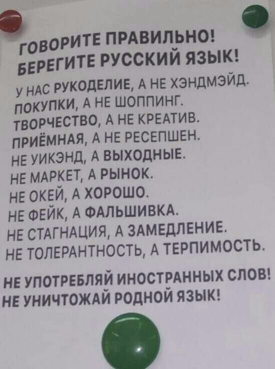 ГОВОРИТЕ ПРАВИЛ_ЬНО БЕРЕГИТЕ РУССКИМ ЯЗЫК у НАС рукоделие А не хзндмэйд покупки А не шоппинг творчество А не кремив приёммя А не ресепшене не уикэнд А выходные не МАРКЕТ А рынок не окей А хорошо не ФЕЙК А ФАЛЬШИВКА не СТАГНАЦИЯ А здмедление не толерднтностц А терпимость НЕ УПОТРЕБЛЯЙ ИНОСТРАННЫХ СЛОВ НЕ УНИЧТОЖАИ РОДНОИ ЯЗЫК