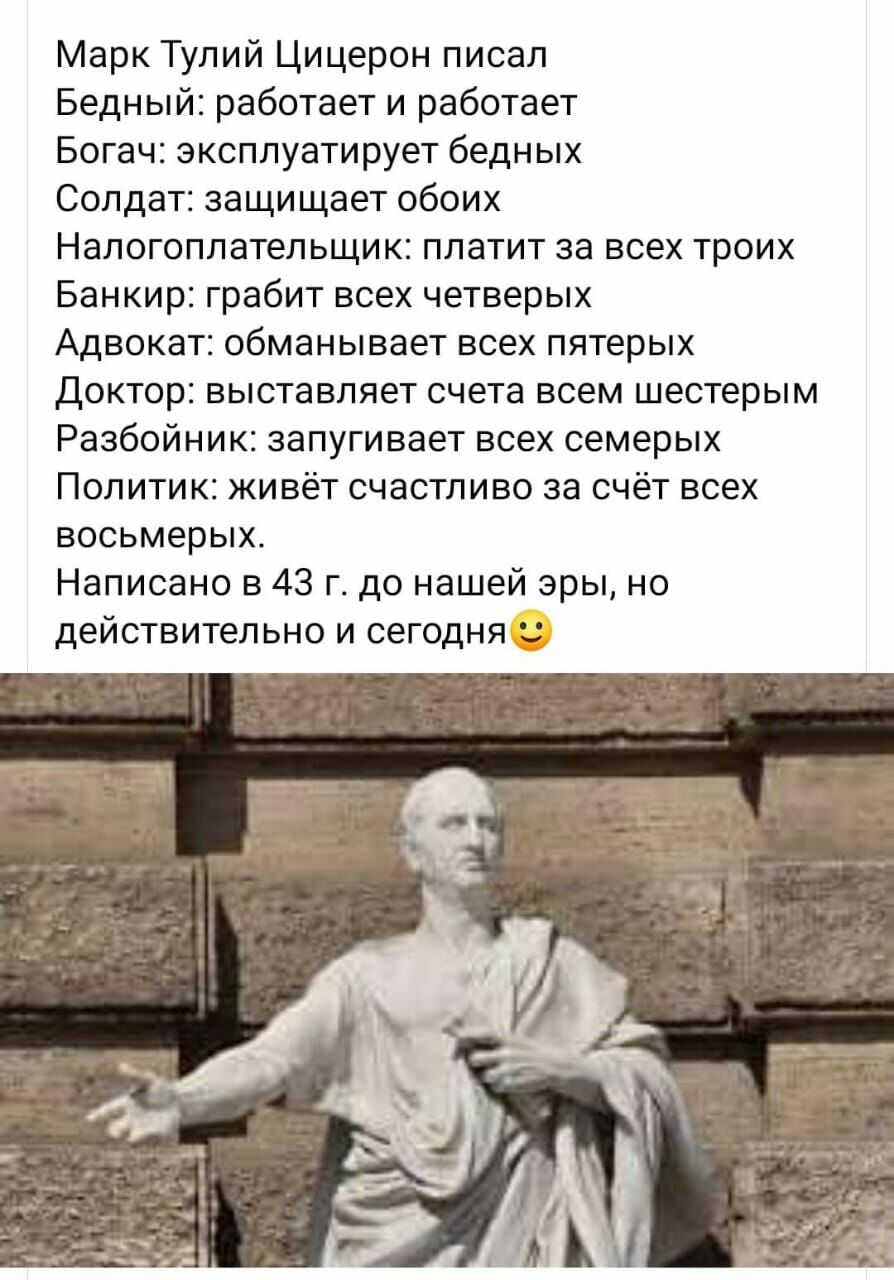Марк Тулий Цицерон писал Бедный работает и работает Богач эксплуатирует бедных Солдат защищает обоих Налогоплательщик платит за всех троих Банкир грабит всех четверых Адвокат обманывает всех пятерых Доктор выставляет счета всем шестерым Разбойник запугивает всех семерых Политик живёт счастливо за счёт всех восьмерых Написано в 43 г до нашей эры но действительно и сегодня