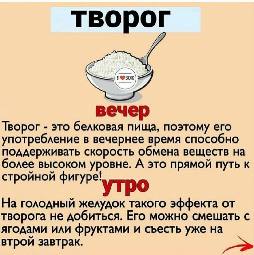 ТВОРОГ Творог это беАковая пища поэтому его употребАение в вечернее время способно поддерживать скорость обмена веществ на бодее высоком уровне А это прямой путь к стройной фигуреУтро На ГОАОАНЫЙ жеАудок такого эффекта от творога не добиться Его можно смешать с ягодами иди фруктами и съесть уже на втрой завтрак