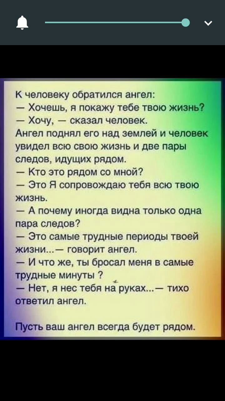 К человеку обратился ангел Хочешь я покажу тебе твою жизнь _1 Хочу сказал человек Ангел поднял его над землей и человека увидел всю свою жизнь и две пары следов идущих рядом Кто это рядом со мной Это Я сопровождаю тебя всю твою жизнь А почему иногда видна только одна пара следов Это самые трудные периоды твоей жизни говорит ангел И что же ты бросал меня в самые трудные минуты Нет я нес тебя на рук