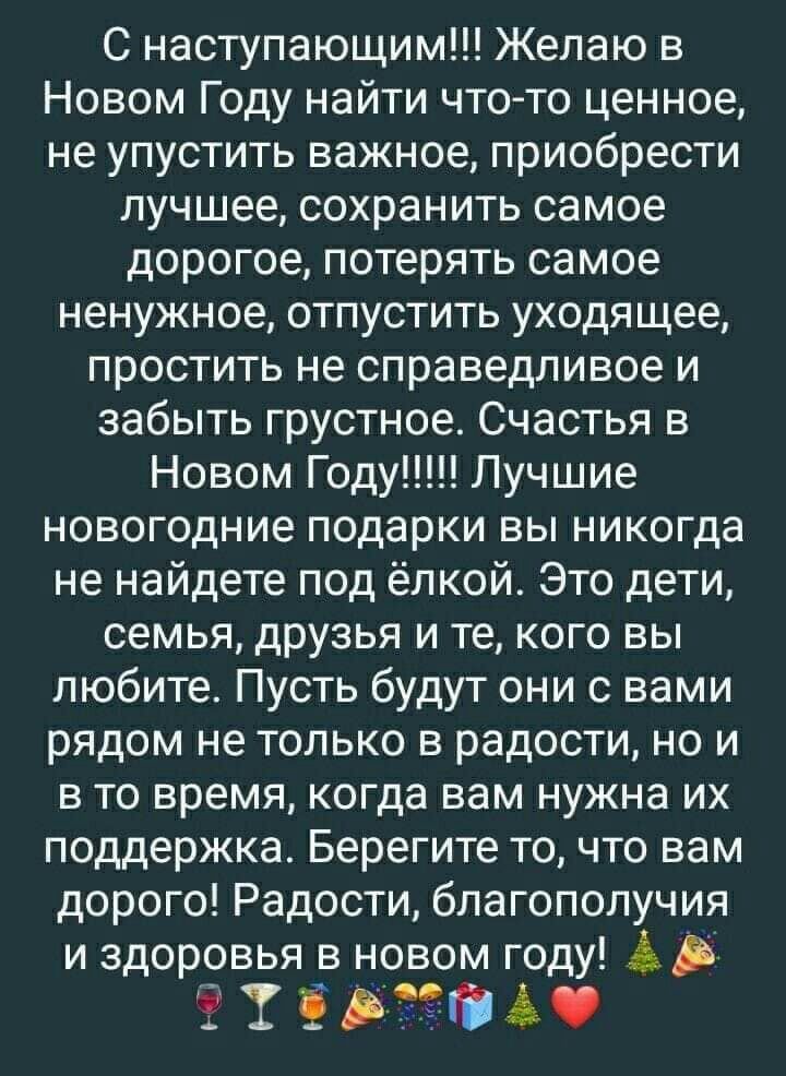 С наступающим Желаю в Новом Году найти что то ценное не упустить важное приобрести лучшее сохранить самое дорогое потерять самое ненужное отпустить уходящее простить не справедливое и забыть грустное Счастья в Новом Году Лучшие новогодние подарки вы никогда не найдете под ёлкой Это дети семья друзья и те кого вы любите Пусть будут они с вами рядом не только в радости но и в то время когда вам нужн