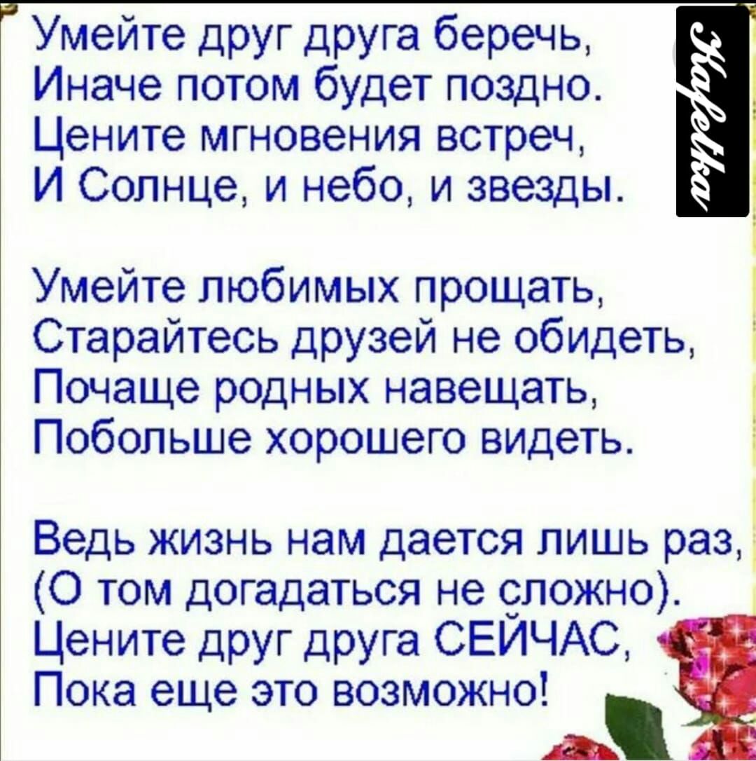 умейте друг друга беречь,  иначе потом будет поздно.  Цените мгновения встреч, и солнце, и небо, и звезды. Умейте любимых прощать, . Старайтесь друзей не обидеть,  почаще родных навещать, побольше хорошего видеть.   О ведь жизнь нам дается лишь раз, о том догадаться не сложно. Цените друг друга сейчас, пока еще это возможно!  В