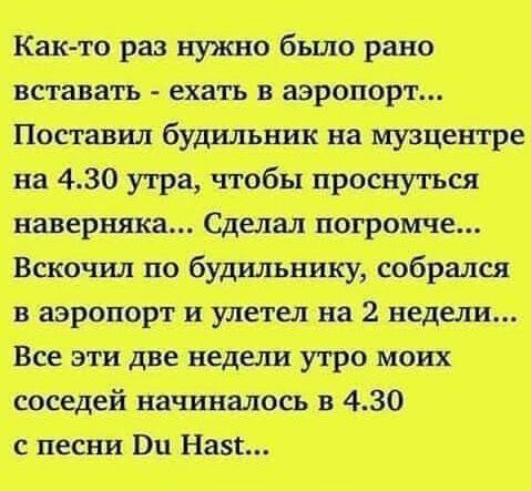 Както раз нужно было рано вставать  ехать в аэропорт... Поставил будильник на музцентре на 430 утра, чтобы проснуться наверняка... Сделал погромче... Вскочил по будильнику, собрался в аэропорт и улетел на 2 недели... Все эти две недели утро моих соседей начиналось в 430. С песни ои нач!...