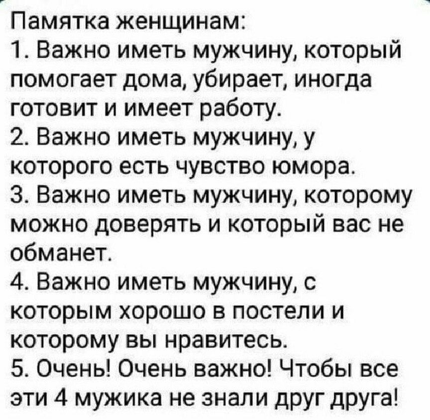 Памятка женщинам: 1. Важно иметь мужчину, который помогает дома, убирает, иногда готовит и имеет работу. 2. Важно иметь мужчину, у которого есть чувство юмора. З. Важно иметь мужчину, которому можно доверять и который вас не обманет. 4. Важно иметь мужчину, с которым хорошо в постели и которому вы нравитесь. 5. Очень! Очень важно! Чтобы все эти 4 мужика не знали друг друга!