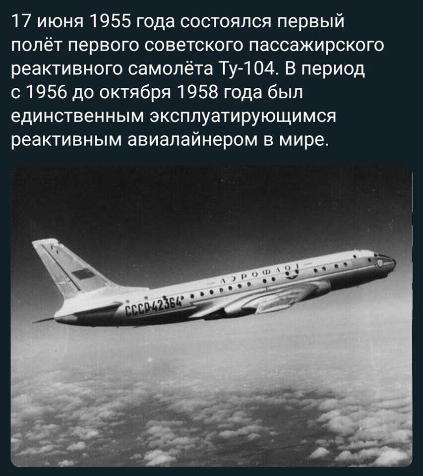 17 июня 1955 года состоялся первый полёт первого советского пассажирского реактивного самолёта ту104. В период с 1956 до октября 1958 года был единственным эксплуатирующимся реактивным авиалайнером в мире.