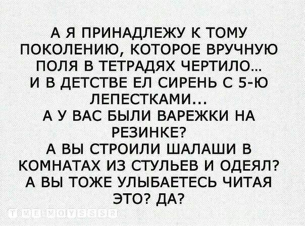 А Я ПРИНАДЛЕЖУ К ТОМУ ПОКОЛЕНИЮ КОТОРОЕ ВРУЧНУЮ ПОЛЯ В ТЕТРАДЯХ ЧЕРТИЛО И В ДЕТСТВЕ ЕЛ СИРЕНЬ С 5 Ю ЛЕПЕСТКАМИ А У ВАС БЫЛИ ВАРЕЖКИ НА РЕЗИНКЕ А ВЫ СТРОИЛИ ШАЛАШИ В КОМНАТАХ ИЗ СТУЛЬЕВ И ОДЕЯЛ А ВЫ ТОЖЕ УЛЫБАЕТЕСЬ ЧИТАЯ ЭТО ДА